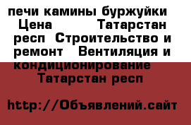 печи камины буржуйки › Цена ­ 100 - Татарстан респ. Строительство и ремонт » Вентиляция и кондиционирование   . Татарстан респ.